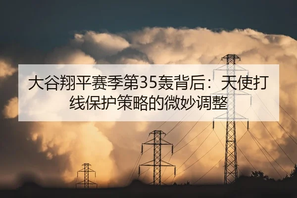 大谷翔平赛季第35轰背后：天使打线保护策略的微妙调整