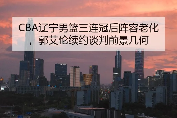 CBA辽宁男篮三连冠后阵容老化，郭艾伦续约谈判前景几何