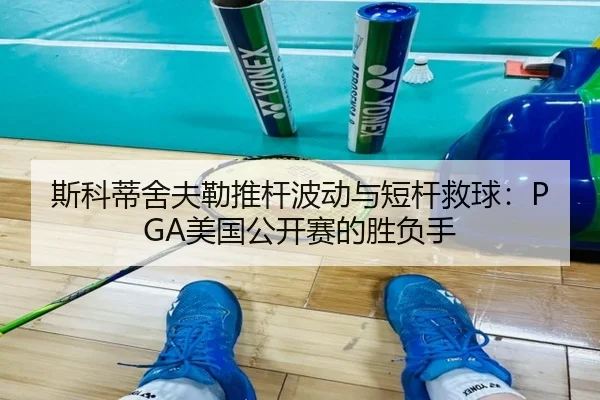 斯科蒂舍夫勒推杆波动与短杆救球：PGA美国公开赛的胜负手