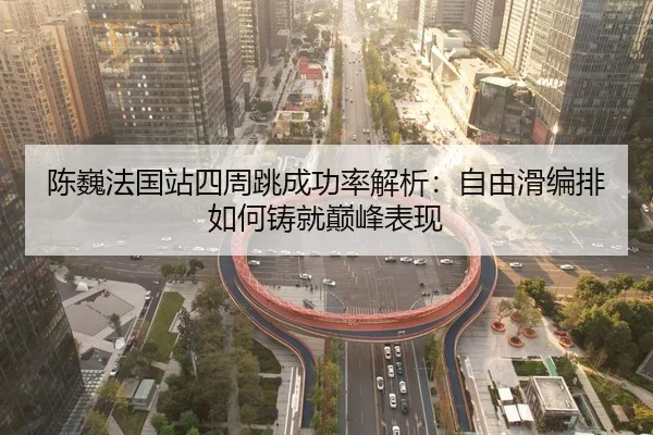 陈巍法国站四周跳成功率解析：自由滑编排如何铸就巅峰表现