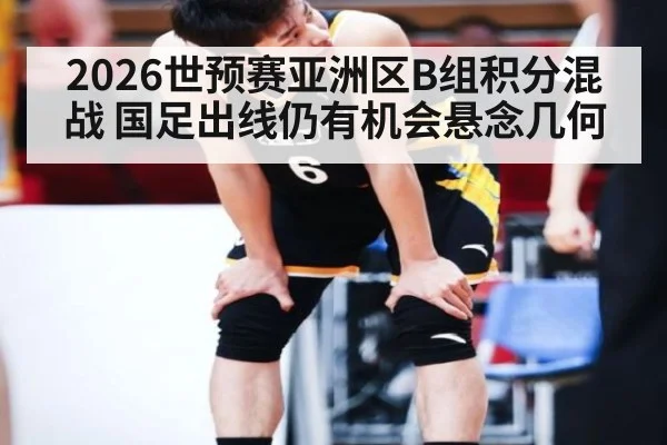 2026世预赛亚洲区B组积分混战 国足出线仍有机会悬念几何