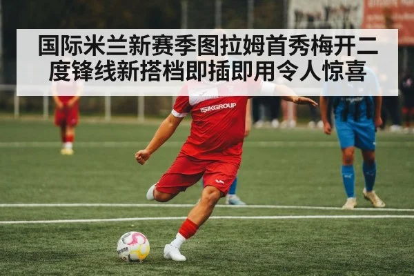 国际米兰新赛季图拉姆首秀梅开二度锋线新搭档即插即用令人惊喜