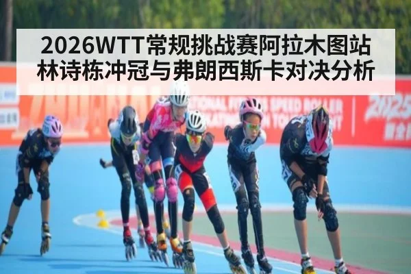 2026WTT常规挑战赛阿拉木图站林诗栋冲冠与弗朗西斯卡对决分析